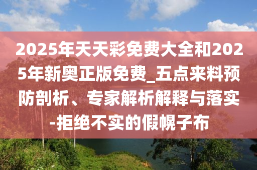 2025年天天彩免費(fèi)大全和2025年新奧正版免費(fèi)_五點(diǎn)來(lái)料預(yù)防剖析、專(zhuān)家解析解釋與落實(shí)-拒絕不實(shí)的假幌子布