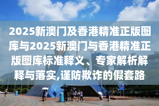 2025新澳門及香港精準正版圖庫與2025新澳門與香港精準正版圖庫標準釋義、專家解析解釋與落實,謹防欺詐的假套路