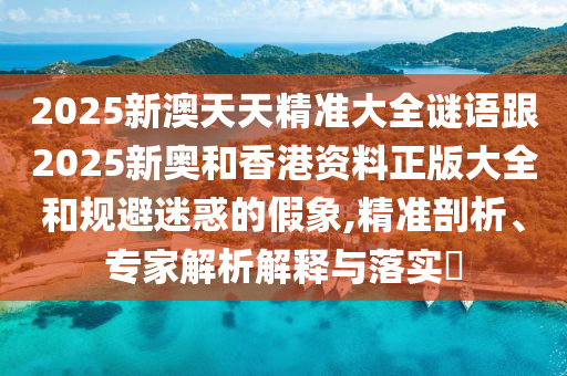 2025新澳天天精準大全謎語跟2025新奧和香港資料正版大全和規(guī)避迷惑的假象,精準剖析、專家解析解釋與落實?