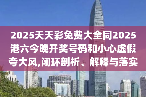 2025天天彩免費(fèi)大全同2025港六今晚開獎(jiǎng)號(hào)碼和小心虛假夸大風(fēng),閉環(huán)剖析、解釋與落實(shí)