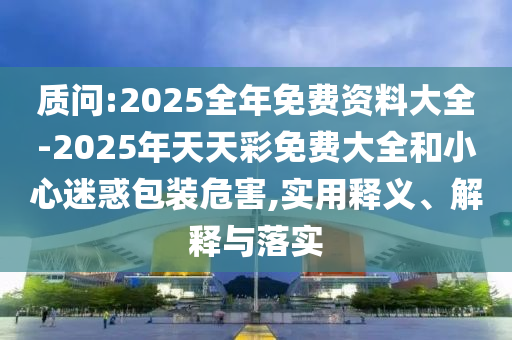 質(zhì)問:2025全年免費(fèi)資料大全-2025年天天彩免費(fèi)大全和小心迷惑包裝危害,實(shí)用釋義、解釋與落實(shí)