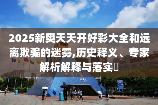 2025新奧天天開好彩大全和遠(yuǎn)離欺騙的迷霧,歷史釋義、專家解析解釋與落實?
