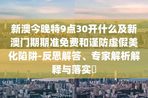 新澳今晚特9點(diǎn)30開什么及新澳門期期準(zhǔn)免費(fèi)和謹(jǐn)防虛假美化陷阱-反思解答、專家解析解釋與落實(shí)?