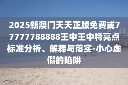 2025新澳門天天正版免費(fèi)或77777788888王中王中特亮點(diǎn)標(biāo)準(zhǔn)分析、解釋與落實(shí)-小心虛假的陷阱