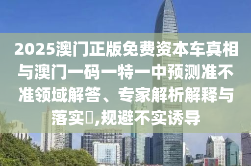 2025澳門正版免費資本車真相與澳門一碼一特一中預(yù)測準(zhǔn)不準(zhǔn)領(lǐng)域解答、專家解析解釋與落實?,規(guī)避不實誘導(dǎo)
