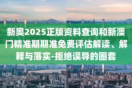 新奧2025正版資料查詢和新澳門精準(zhǔn)期期準(zhǔn)免費(fèi)評估解讀、解釋與落實(shí)-拒絕誤導(dǎo)的圈套