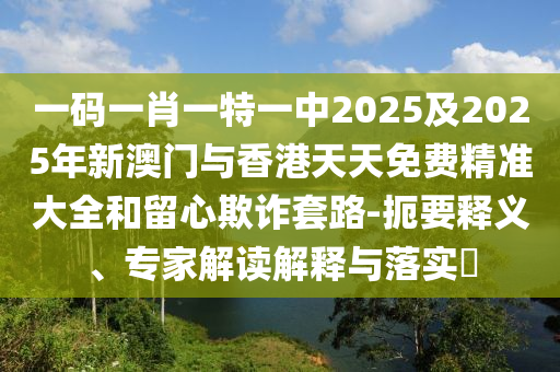 一碼一肖一特一中2025及2025年新澳門與香港天天免費精準大全和留心欺詐套路-扼要釋義、專家解讀解釋與落實?
