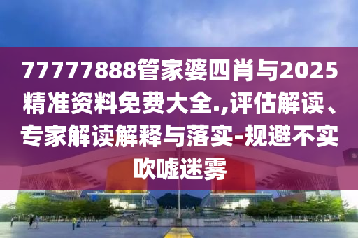 77777888管家婆四肖與2025精準資料免費大全.,評估解讀、專家解讀解釋與落實-規(guī)避不實吹噓迷霧