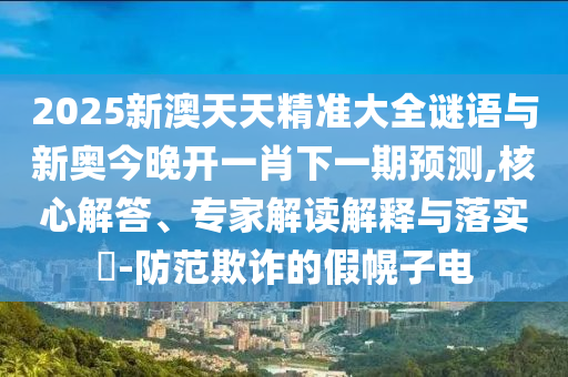 2025新澳天天精準大全謎語與新奧今晚開一肖下一期預(yù)測,核心解答、專家解讀解釋與落實?-防范欺詐的假幌子電