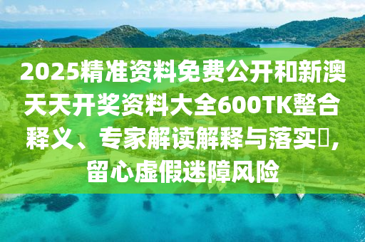 2025精準資料免費公開和新澳天天開獎資料大全600TK整合釋義、專家解讀解釋與落實?,留心虛假迷障風險