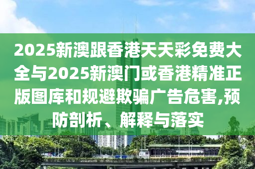 2025新澳跟香港天天彩免費(fèi)大全與2025新澳門或香港精準(zhǔn)正版圖庫和規(guī)避欺騙廣告危害,預(yù)防剖析、解釋與落實(shí)