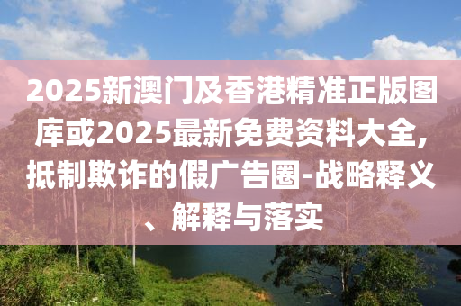 2025新澳門及香港精準(zhǔn)正版圖庫或2025最新免費(fèi)資料大全,抵制欺詐的假廣告圈-戰(zhàn)略釋義、解釋與落實(shí)