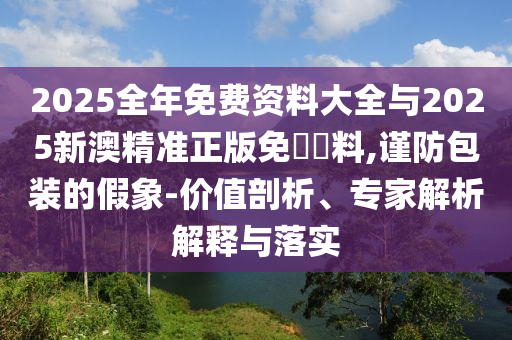 2025全年免費(fèi)資料大全與2025新澳精準(zhǔn)正版免費(fèi)資料,謹(jǐn)防包裝的假象-價(jià)值剖析、專家解析解釋與落實(shí)