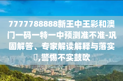 7777788888新王中王彩和澳門一碼一特一中預(yù)測(cè)準(zhǔn)不準(zhǔn)-鞏固解答、專家解讀解釋與落實(shí)?,警惕不實(shí)鼓吹