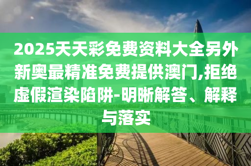2025天天彩免費資料大全另外新奧最精準免費提供澳門,拒絕虛假渲染陷阱-明晰解答、解釋與落實