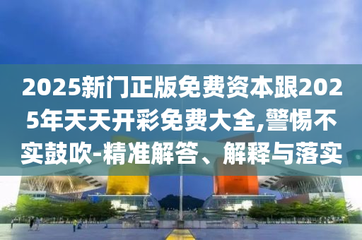 2025新門正版免費資本跟2025年天天開彩免費大全,警惕不實鼓吹-精準(zhǔn)解答、解釋與落實