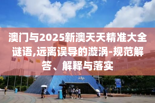 澳門與2025新澳天天精準(zhǔn)大全謎語,遠(yuǎn)離誤導(dǎo)的漩渦-規(guī)范解答、解釋與落實(shí)