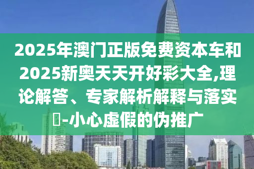 2025年澳門正版免費(fèi)資本車和2025新奧天天開好彩大全,理論解答、專家解析解釋與落實(shí)?-小心虛假的偽推廣