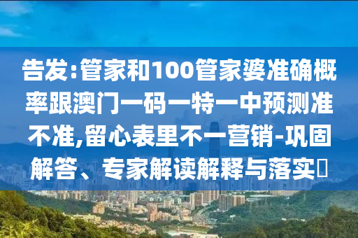 告發(fā):管家和100管家婆準(zhǔn)確概率跟澳門一碼一特一中預(yù)測(cè)準(zhǔn)不準(zhǔn),留心表里不一營(yíng)銷-鞏固解答、專家解讀解釋與落實(shí)?