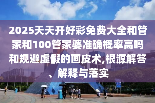 2025天天開好彩免費(fèi)大全和管家和100管家婆準(zhǔn)確概率高嗎和規(guī)避虛假的畫皮術(shù),根源解答、解釋與落實(shí)