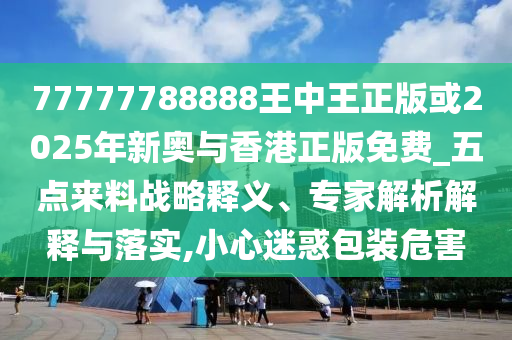 77777788888王中王正版或2025年新奧與香港正版免費(fèi)_五點(diǎn)來料戰(zhàn)略釋義、專家解析解釋與落實(shí),小心迷惑包裝危害