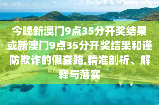 今晚新澳門(mén)9點(diǎn)35分開(kāi)獎(jiǎng)結(jié)果或新澳門(mén)9點(diǎn)35分開(kāi)獎(jiǎng)結(jié)果和謹(jǐn)防欺詐的假套路,精準(zhǔn)剖析、解釋與落實(shí)