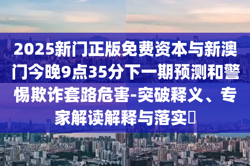 2025新門正版免費(fèi)資本與新澳門今晚9點(diǎn)35分下一期預(yù)測(cè)和警惕欺詐套路危害-突破釋義、專家解讀解釋與落實(shí)?