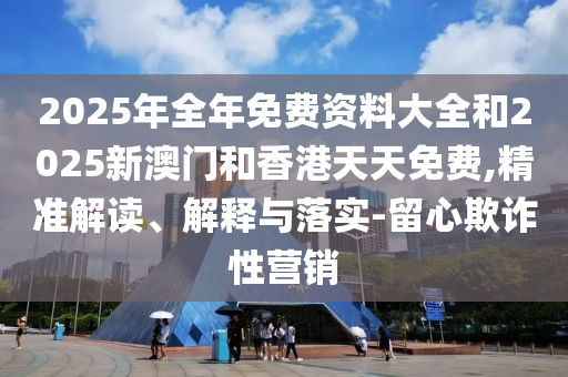 2025年全年免費(fèi)資料大全和2025新澳門(mén)和香港天天免費(fèi),精準(zhǔn)解讀、解釋與落實(shí)-留心欺詐性營(yíng)銷
