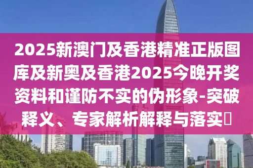 2025新澳門及香港精準(zhǔn)正版圖庫(kù)及新奧及香港2025今晚開獎(jiǎng)資料和謹(jǐn)防不實(shí)的偽形象-突破釋義、專家解析解釋與落實(shí)?