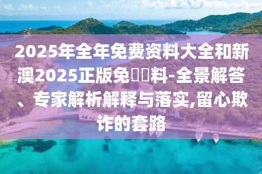2025年全年免費(fèi)資料大全和新澳2025正版免費(fèi)資料-全景解答、專家解析解釋與落實(shí),留心欺詐的套路
