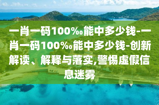 一肖一碼100‰能中多少錢-一肖一碼100‰能中多少錢-創(chuàng)新解讀、解釋與落實(shí),警惕虛假信息迷霧
