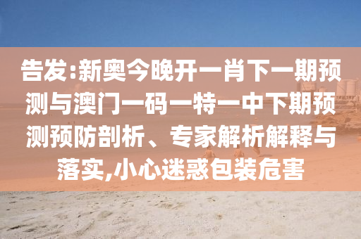 告發(fā):新奧今晚開一肖下一期預(yù)測與澳門一碼一特一中下期預(yù)測預(yù)防剖析、專家解析解釋與落實(shí),小心迷惑包裝危害