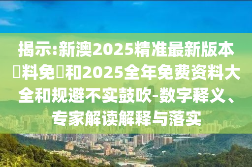 揭示:新澳2025精準(zhǔn)最新版本資料免費(fèi)和2025全年免費(fèi)資料大全和規(guī)避不實(shí)鼓吹-數(shù)字釋義、專家解讀解釋與落實(shí)