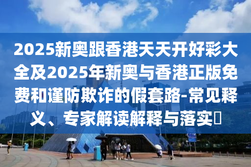 2025新奧跟香港天天開好彩大全及2025年新奧與香港正版免費(fèi)和謹(jǐn)防欺詐的假套路-常見釋義、專家解讀解釋與落實(shí)?
