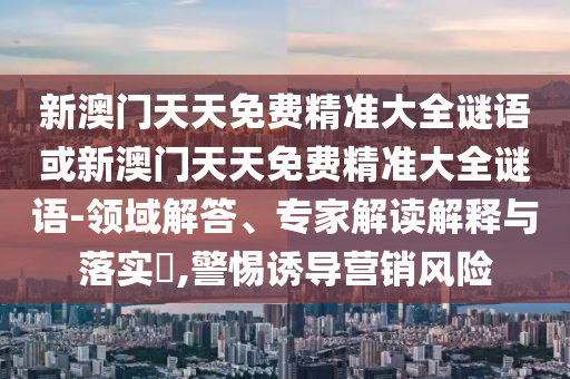 新澳門天天免費(fèi)精準(zhǔn)大全謎語(yǔ)或新澳門天天免費(fèi)精準(zhǔn)大全謎語(yǔ)-領(lǐng)域解答、專家解讀解釋與落實(shí)?,警惕誘導(dǎo)營(yíng)銷風(fēng)險(xiǎn)