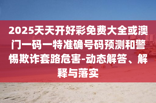 2025天天開好彩免費(fèi)大全或澳門一碼一特準(zhǔn)確號(hào)碼預(yù)測(cè)和警惕欺詐套路危害-動(dòng)態(tài)解答、解釋與落實(shí)