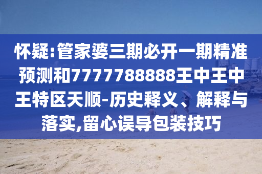 懷疑:管家婆三期必開一期精準(zhǔn)預(yù)測和7777788888王中王中王特區(qū)天順-歷史釋義、解釋與落實(shí),留心誤導(dǎo)包裝技巧