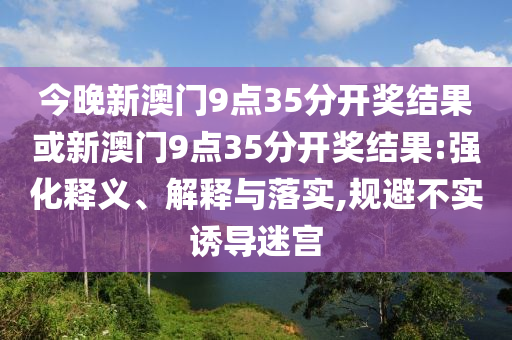 今晚新澳門9點(diǎn)35分開(kāi)獎(jiǎng)結(jié)果或新澳門9點(diǎn)35分開(kāi)獎(jiǎng)結(jié)果:強(qiáng)化釋義、解釋與落實(shí),規(guī)避不實(shí)誘導(dǎo)迷宮