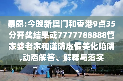 暴露:今晚新澳門和香港9點35分開獎結(jié)果或7777788888管家婆老家和謹(jǐn)防虛假美化陷阱,動態(tài)解答、解釋與落實