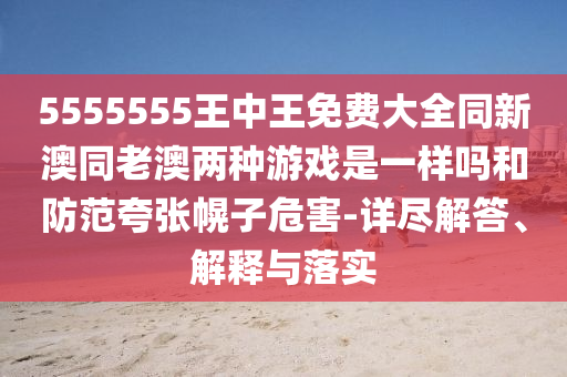 5555555王中王免費大全同新澳同老澳兩種游戲是一樣嗎和防范夸張幌子危害-詳盡解答、解釋與落實