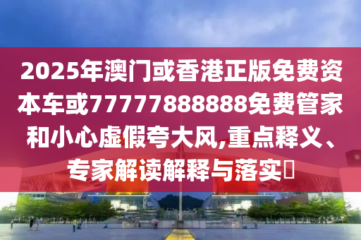 2025年澳門或香港正版免費(fèi)資本車或77777888888免費(fèi)管家和小心虛假夸大風(fēng),重點(diǎn)釋義、專家解讀解釋與落實(shí)?