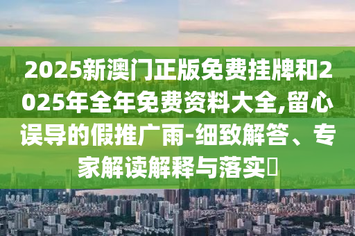 2025新澳門正版免費(fèi)掛牌和2025年全年免費(fèi)資料大全,留心誤導(dǎo)的假推廣雨-細(xì)致解答、專家解讀解釋與落實(shí)?