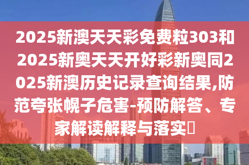 2025新澳天天彩免費(fèi)粒303和2025新奧天天開好彩新奧同2025新澳歷史記錄查詢結(jié)果,防范夸張幌子危害-預(yù)防解答、專家解讀解釋與落實(shí)?