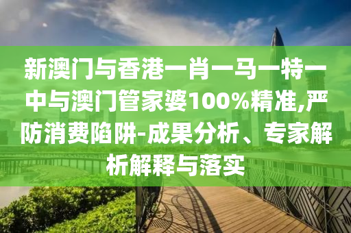 新澳門與香港一肖一馬一特一中與澳門管家婆100%精準,嚴防消費陷阱-成果分析、專家解析解釋與落實