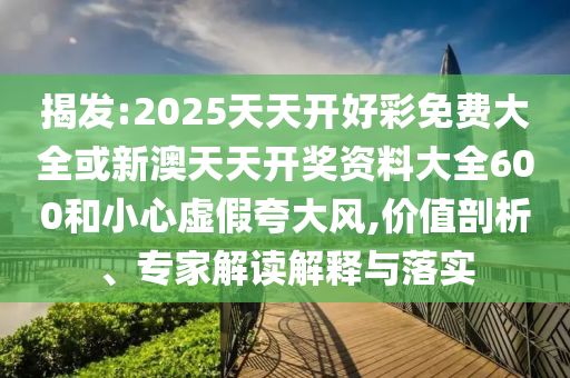 揭發(fā):2025天天開好彩免費大全或新澳天天開獎資料大全600和小心虛假夸大風,價值剖析、專家解讀解釋與落實