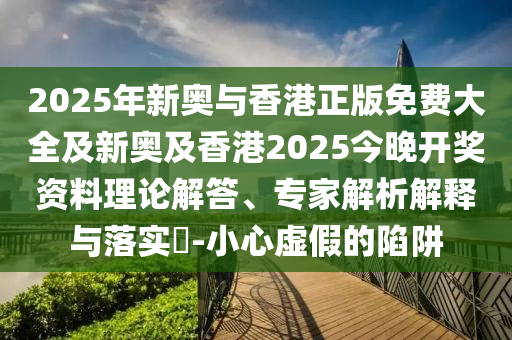 2025年新奧與香港正版免費(fèi)大全及新奧及香港2025今晚開獎(jiǎng)資料理論解答、專家解析解釋與落實(shí)?-小心虛假的陷阱