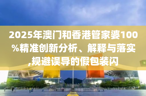 2025年澳門和香港管家婆100%精準創(chuàng)新分析、解釋與落實,規(guī)避誤導(dǎo)的假包裝閃