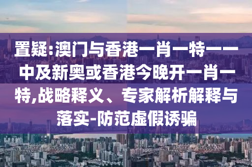置疑:澳門與香港一肖一特一一中及新奧或香港今晚開(kāi)一肖一特,戰(zhàn)略釋義、專家解析解釋與落實(shí)-防范虛假誘騙
