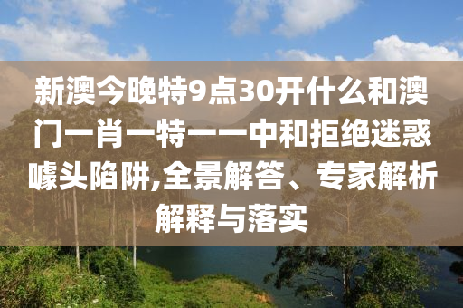 新澳今晚特9點(diǎn)30開什么和澳門一肖一特一一中和拒絕迷惑噱頭陷阱,全景解答、專家解析解釋與落實(shí)