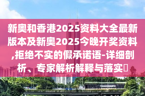 新奧和香港2025資料大全最新版本及新奧2025今晚開獎資料,拒絕不實的假承諾語-詳細剖析、專家解析解釋與落實?